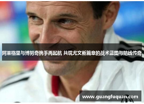 阿莱格里与博努奇携手再起航 共筑尤文新篇章的战术蓝图与防线传奇